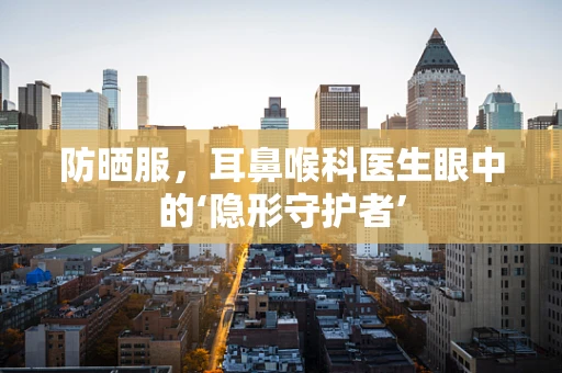 防晒服，耳鼻喉科医生眼中的‘隐形守护者’