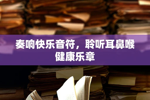 奏响快乐音符，聆听耳鼻喉健康乐章