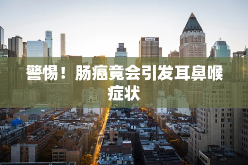 警惕！肠癌竟会引发耳鼻喉症状
