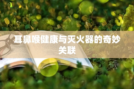耳鼻喉健康与灭火器的奇妙关联