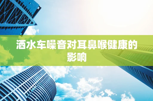 洒水车噪音对耳鼻喉健康的影响