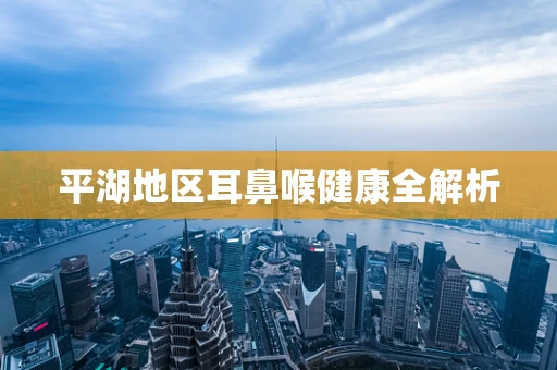 平湖地区耳鼻喉健康全解析