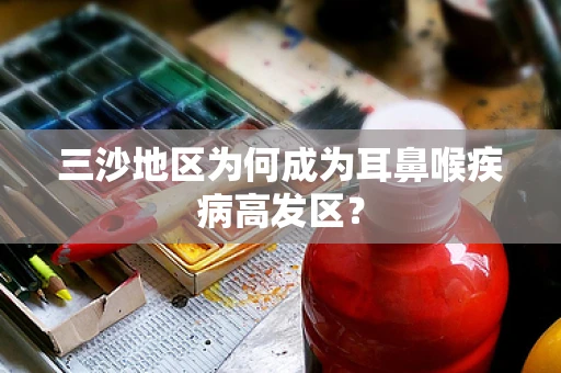 三沙地区为何成为耳鼻喉疾病高发区？