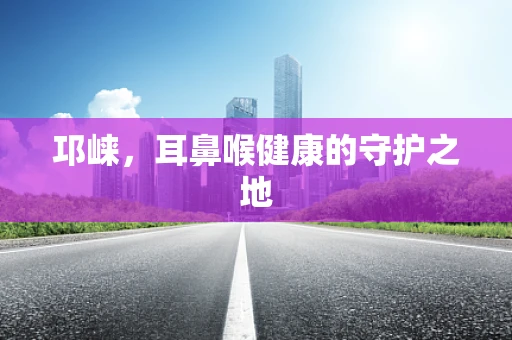 邛崃，耳鼻喉健康的守护之地