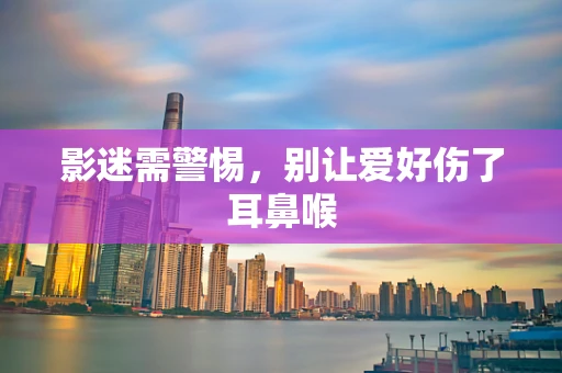 影迷需警惕，别让爱好伤了耳鼻喉