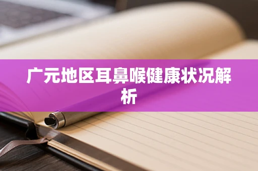 广元地区耳鼻喉健康状况解析