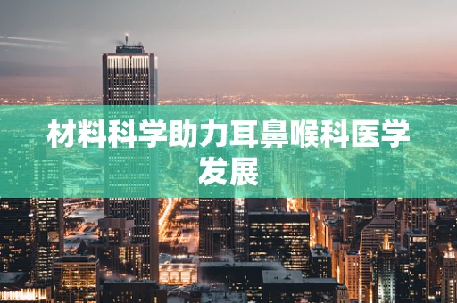 材料科学助力耳鼻喉科医学发展