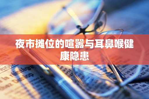 夜市摊位的喧嚣与耳鼻喉健康隐患