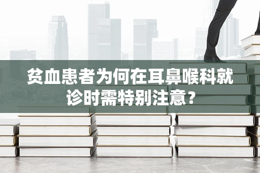 贫血患者为何在耳鼻喉科就诊时需特别注意？