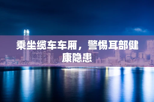 乘坐缆车车厢，警惕耳部健康隐患