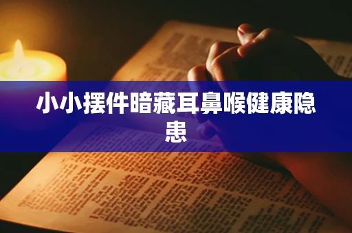 小小摆件暗藏耳鼻喉健康隐患