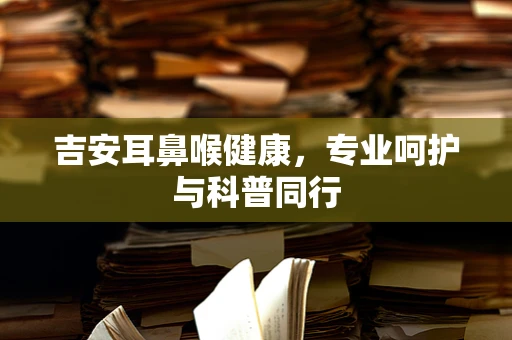 吉安耳鼻喉健康，专业呵护与科普同行