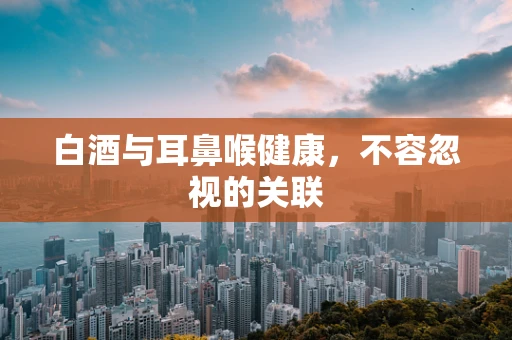 白酒与耳鼻喉健康，不容忽视的关联