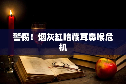 警惕！烟灰缸暗藏耳鼻喉危机