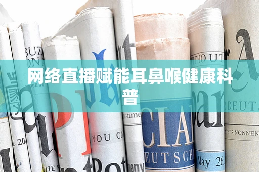 网络直播赋能耳鼻喉健康科普