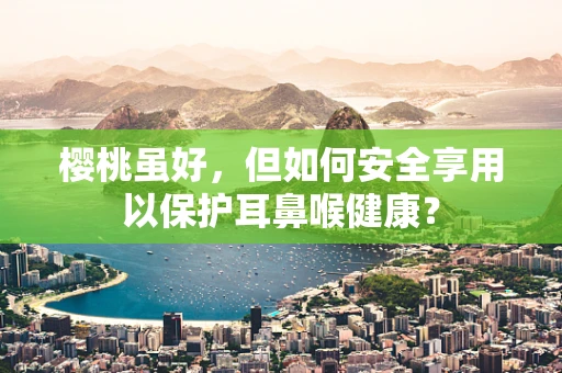 樱桃虽好，但如何安全享用以保护耳鼻喉健康？