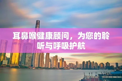耳鼻喉健康顾问，为您的聆听与呼吸护航