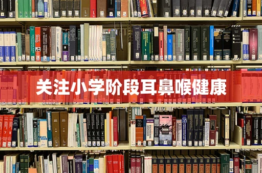 关注小学阶段耳鼻喉健康