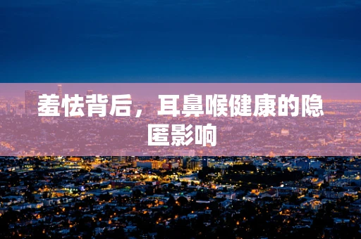 羞怯背后，耳鼻喉健康的隐匿影响