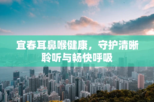 宜春耳鼻喉健康，守护清晰聆听与畅快呼吸