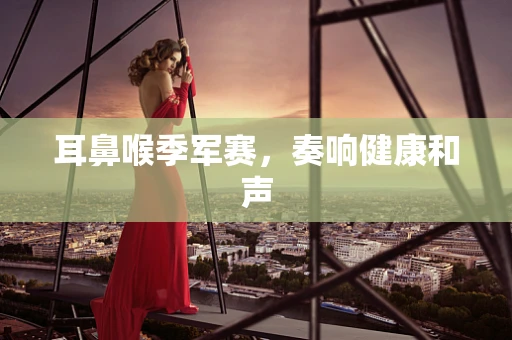 耳鼻喉季军赛，奏响健康和声