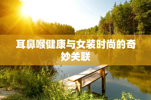 耳鼻喉健康与女装时尚的奇妙关联