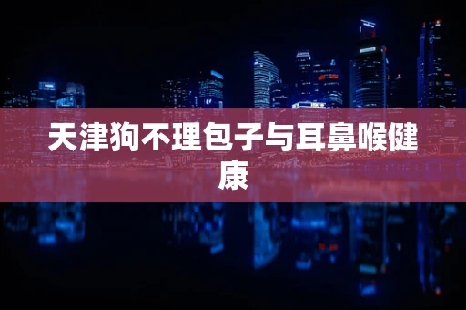天津狗不理包子与耳鼻喉健康