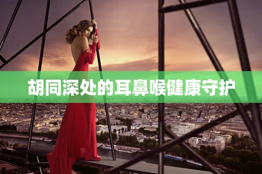 胡同深处的耳鼻喉健康守护