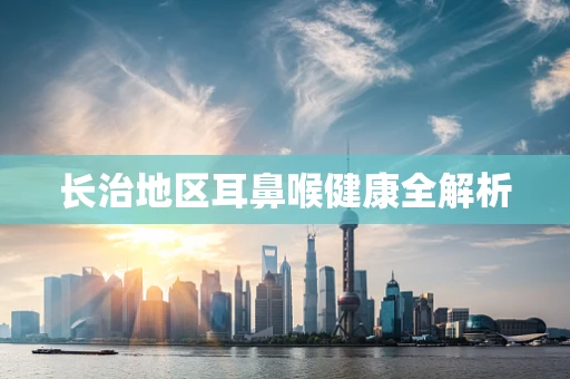 长治地区耳鼻喉健康全解析