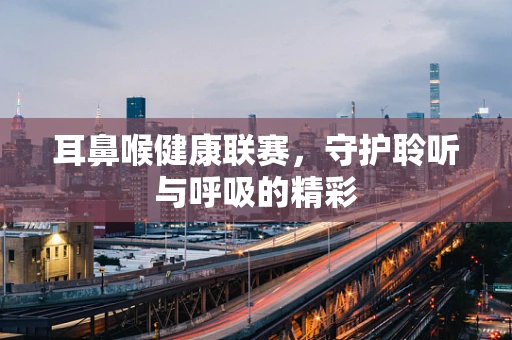 耳鼻喉健康联赛，守护聆听与呼吸的精彩