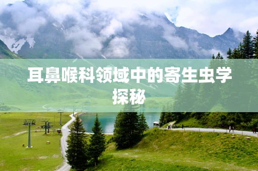 耳鼻喉科领域中的寄生虫学探秘
