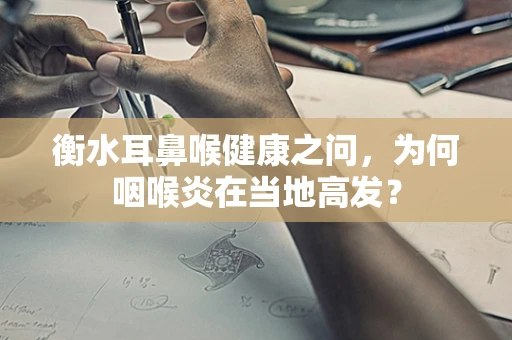 衡水耳鼻喉健康之问，为何咽喉炎在当地高发？