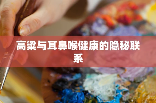 高粱与耳鼻喉健康的隐秘联系