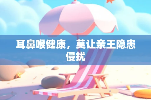 耳鼻喉健康，莫让亲王隐患侵扰