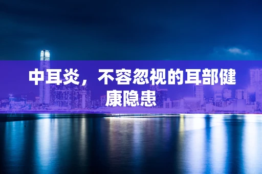 中耳炎，不容忽视的耳部健康隐患