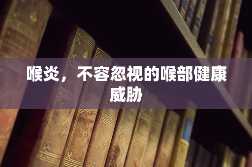 喉炎，不容忽视的喉部健康威胁
