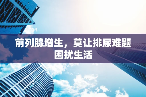 前列腺增生，莫让排尿难题困扰生活