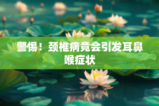 警惕！颈椎病竟会引发耳鼻喉症状