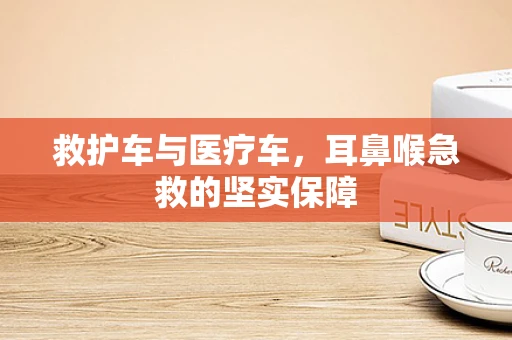 救护车与医疗车，耳鼻喉急救的坚实保障
