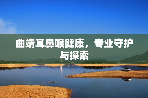 曲靖耳鼻喉健康，专业守护与探索