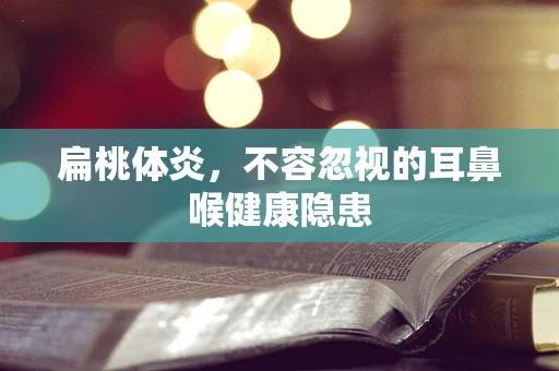 扁桃体炎，不容忽视的耳鼻喉健康隐患