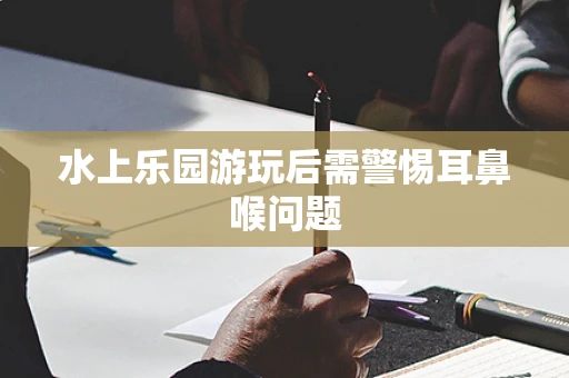 水上乐园游玩后需警惕耳鼻喉问题