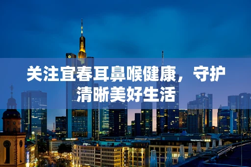 关注宜春耳鼻喉健康，守护清晰美好生活