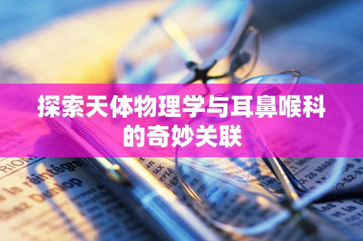 探索天体物理学与耳鼻喉科的奇妙关联