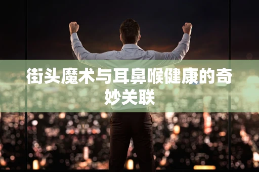 街头魔术与耳鼻喉健康的奇妙关联