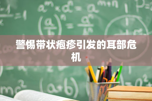 警惕带状疱疹引发的耳部危机