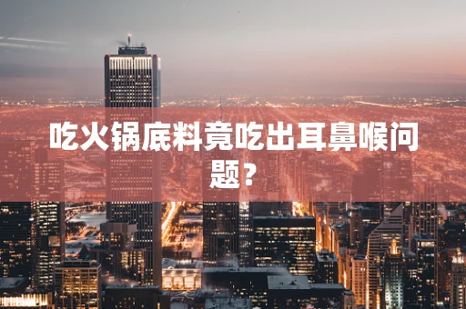 吃火锅底料竟吃出耳鼻喉问题？