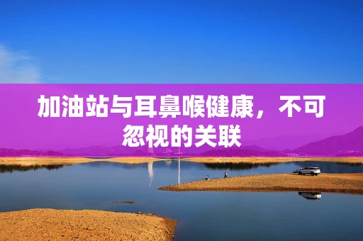 加油站与耳鼻喉健康，不可忽视的关联