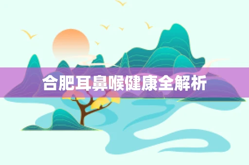 合肥耳鼻喉健康全解析