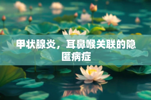 甲状腺炎，耳鼻喉关联的隐匿病症